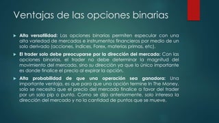 Ventajas de las opciones binarias
 Alta versatilidad: Las opciones binarias permiten especular con una
alta variedad de mercados e instrumentos financieros por medio de un
solo derivado (acciones, índices, Forex, materias primas, etc).
 El trader solo debe preocuparse por la dirección del mercado: Con las
opciones binarias, el trader no debe determinar la magnitud del
movimiento del mercado, sino su dirección ya que lo único importante
es donde finalice el precio al expirar la opción.
 Alta probabilidad de que una operación sea ganadora: Una
importante ventaja, es que para que una opción termine In The Money,
solo se necesita que el precio del mercado finalice a favor del trader
por un solo pip o punto. Como se dijo anteriormente, solo interesa la
dirección del mercado y no la cantidad de puntos que se mueve.
 