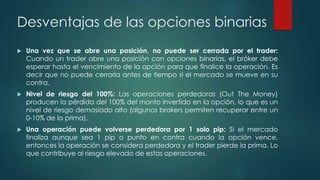 Desventajas de las opciones binarias
 Una vez que se abre una posición, no puede ser cerrada por el trader:
Cuando un trader abre una posición con opciones binarias, el bróker debe
esperar hasta el vencimiento de la opción para que finalice la operación. Es
decir que no puede cerrarla antes de tiempo si el mercado se mueve en su
contra.
 Nivel de riesgo del 100%: Las operaciones perdedoras (Out The Money)
producen la pérdida del 100% del monto invertido en la opción, lo que es un
nivel de riesgo demasiado alto (algunos brokers permiten recuperar entre un
0-10% de la prima).
 Una operación puede volverse perdedora por 1 solo pip: Si el mercado
finaliza aunque sea 1 pip o punto en contra cuando la opción vence,
entonces la operación se considera perdedora y el trader pierde la prima. Lo
que contribuye al riesgo elevado de estas operaciones.
 