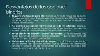 Desventajas de las opciones
binarias
 Requiere una tasa de éxito alta: Debido al nivel de riesgo, las opciones
binarias requieren una tasa de éxito de al menos un 55% para que el
trader sea rentable a largo plazo. Es decir, 6 de cada 10 opciones deben
finalizar In The Money.
 No permiten aprovechar movimientos en toda su extensión: Dada su
duración limitada, y pago fijo, en ocasiones no permiten aprovechar
todo el potencial de un movimiento extenso del mercado.
 Pocos brokers de opciones binarias adecuados: En la actualidad hay
pocos brokers de opciones binarias regulados y que tengan fama de
ofrecer un buen servicio a sus clientes.
 Plataformas de trading demasiado simples: Las plataformas de trading
de los brokers de opciones binarias por lo general son demasiado
sencillas y carecen de las herramientas de análisis del mercado más
comunes, como indicadores técnicos.
 