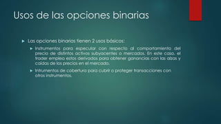 Usos de las opciones binarias
 Las opciones binarias tienen 2 usos básicos:
 Instrumentos para especular con respecto al comportamiento del
precio de distintos activos subyacentes o mercados. En este caso, el
trader emplea estos derivados para obtener ganancias con las alzas y
caídas de los precios en el mercado.
 Intrumentos de cobertura para cubrir o proteger transacciones con
otros instrumentos.
 