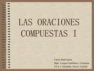 LAS ORACIONES COMPUESTAS I Carlos Rull García Dpto. Lengua Castellana y Literatura I.E.S. L’Alcalatén, Alcora. Castelló 