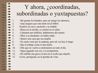 Y ahora, ¿coordinadas, subordinadas o yuxtapuestas? - Me gustan los helados, pero mi amigo los aborrece. - Juan asegura que esta tarde irá al fútbol. -Explicó su caso y protestó y se enfadó. - Busca en la alcoba, yo miraré en el salón. - Llámame por teléfono, hablaremos del asunto. - Miró a su alrededor: no había nadie. - Quiero una casa que sea amplia. - No suele venir por la mañana, pero tal vez hoy lo haga. - Haz el trabajo como te han dicho. - Dile que no vuelva a molestarme en todo el día. - Sigue jugando con eso y te arrepentirás. - Ha sufrido una grave avería en el coche que alquiló. -Corre, persíguela, no la pierdas de vista. 