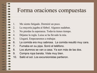 Forma oraciones compuestas Me siento fatigado. Dormiré un poco. La mayoría jugaba al fútbol. Algunos nadaban. No pierdas la esperanza. Todavía tienes tiempo. Déjame la regla. Luisa se ha llevado la mía. Llegará. Empezaremos a trabajar.  La comida era muy sabrosa.  La comida resultó muy cara. Fumaba en su pipa. Sonó el teléfono. Los alumnos se van a casa. Ya son más de las dos.  Compra ropa barata. Viste muy bien. Salió el sol. Los excursionistas partieron.  