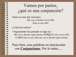Vamos por partes, ¿qué es una conjunción? Pues bien, esas palabras en mayúsculas son  Conjunciones . Por lo tanto,.... Fíjate en estas dos oraciones: Me voy a dormir en la silla. Esto es un rollo. ¿Cómo las unirías? Seguramente has pensado en algo así: Me voy a dormir aquí mismo PORQUE esto es un rollo. COMO esto es un rollo me voy a dormir aquí mismo. 