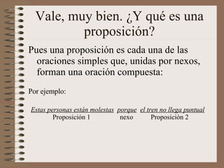 Vale, muy bien. ¿Y qué es una proposición? Pues una proposición es cada una de las oraciones simples que, unidas por nexos, forman una oración compuesta: Estas personas están molestas   porque   el tren no llega puntual Por ejemplo: Proposición 1 nexo   Proposición 2 