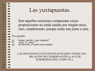 Las yuxtapuestas.  Son aquellas oraciones compuestas cuyas proposiciones no están unidas por ningún nexo, sino, simplemente, porque están una junto a otra. Por ejemplo: Ganar, perder, ¿qué importa? Vine, vi, vencí. Ha llovido, el suelo está mojado.  LAS ORACIONES YUXTAPUESTAS PUEDEN TENER UNA RELACIÓN DE COORDINACIÓN (a, b) O DE SUBORDINACIÓN, COMO EN c.  