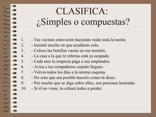 CLASIFICA:  ¿Simples o compuestas? - Tus vecinos estuvieron haciendo ruido toda la noche. - Insistió mucho en que acudieras solo. - Coloca las botellas vacías en ese montón. - La casa a la que te referías está ya ocupada. - Cada mes la empresa paga a sus empleados. - Avisa a tus compañeros cuando llegues. - Volvía todos los días a la misma esquina.  - No creo que sea posible hacerlo como tú dices. - Por mucho que se diga sobre ellos, son personas honradas - Si él no viene, lo echará todos a perder.  