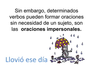Sin embargo, determinados verbos pueden formar oraciones sin necesidad de un sujeto, son las  oraciones impersonales. Llovió ese día 