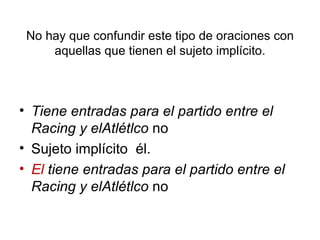 No hay que confundir este tipo de oraciones con aquellas que tienen el sujeto implícito. Tiene entradas para el partido entre el Racing y elAtlétlco  no Sujeto implícito  él. El  tiene entradas para el partido entre el Racing y elAtlétlco  no 