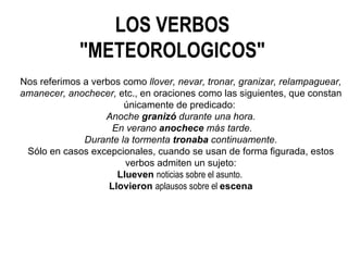 LOS VERBOS "METEOROLOGICOS" Nos referimos a verbos como  llover, nevar, tronar, granizar, relampaguear, amanecer, anochecer,  etc., en oraciones como las siguientes, que constan únicamente de predicado:  Anoche  granizó  durante una hora. En verano  anochece  más tarde. Durante la tormenta  tronaba  continuamente. Sólo en casos excepcionales, cuando se usan de forma figurada, estos verbos admiten un sujeto: Llueven  noticias sobre el asunto.  Llovieron  aplausos sobre el  escena 