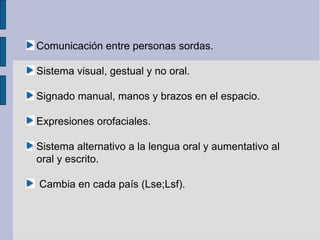 Comunicación entre personas sordas.

Sistema visual, gestual y no oral.

Signado manual, manos y brazos en el espacio.

Expresiones orofaciales.

Sistema alternativo a la lengua oral y aumentativo al
oral y escrito.

Cambia en cada país (Lse;Lsf).
 