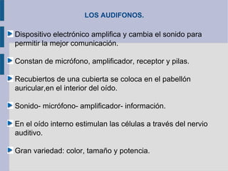 LOS AUDIFONOS.

Dispositivo electrónico amplifica y cambia el sonido para
permitir la mejor comunicación.

Constan de micrófono, amplificador, receptor y pilas.

Recubiertos de una cubierta se coloca en el pabellón
auricular,en el interior del oído.

Sonido- micrófono- amplificador- información.

En el oído interno estimulan las células a través del nervio
auditivo.

Gran variedad: color, tamaño y potencia.
 