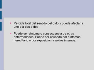 Perdida total del sentido del oído y puede afectar a
uno o a dos oídos

Puede ser síntoma o consecuencia de otras
enfermedades. Puede ser causada por síntomas
hereditario o por exposición a ruidos internos.
 