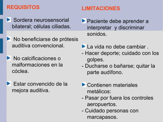REQUISITOS                      LIMITACIONES

 Sordera neurosensorial           Paciente debe aprender a
 bilateral; células ciliadas.     interpretar y discriminar
                                  sonidos.
 No beneficiarse de prótesis
 auditiva convencional.            La vida no debe cambiar .
                                - Hacer deporte; cuidado con los
  No calcificaciones o             golpes.
 malformaciones en la           - Ducharse o bañarse; quitar la
 cóclea.                           parte audífono.

 Estar convencido de la            Contienen materiales
 mejora auditiva.                  metálicos:
                                - Pasar por fuera los controles
                                   aeropuertos.
                                - Cuidado personas con
                                   marcapasos.
 