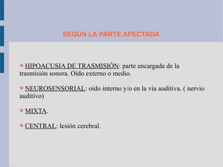 SEGÚN LA PARTE AFECTADA



  HIPOACUSIA DE TRASMISIÓN: parte encargada de la
trasmisión sonora. Oído externo o medio.

  NEUROSENSORIAL: oído interno y/o en la vía auditiva. ( nervio
auditivo)

 MIXTA.

 CENTRAL: lesión cerebral.
 