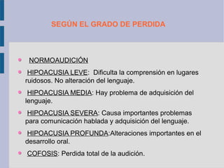 SEGÚN EL GRADO DE PERDIDA



 NORMOAUDICIÓN
 HIPOACUSIA LEVE: Dificulta la comprensión en lugares
ruidosos. No alteración del lenguaje.
 HIPOACUSIA MEDIA: Hay problema de adquisición del
lenguaje.
 HIPOACUSIA SEVERA: Causa importantes problemas
para comunicación hablada y adquisición del lenguaje.
 HIPOACUSIA PROFUNDA:Alteraciones importantes en el
desarrollo oral.
COFOSIS: Perdida total de la audición.
 