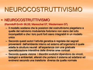 NEUROCOSTRUTTIVISMO
 NEUROCOSTRUTTIVISMO
(Karmiloff-Smith 98,06; Mareschal 07; Westermann 07)
– Il modello sostiene che le posizioni del costruttivismo piagetiano e
quelle del nativismo modularista fodoriano non siano del tutto
incompatibili e che i loro punti forti siano integrabili in un modello
unico
– Secondo questi autori l’attività genetica è regolata dai segnali
provenienti dall’ambiente interno ed esterno all’organismo il quale
adatta le strutture neurali all’esperienza con una graduale
specializzazione interattiva delle diverse aree corticali
– Secondo questa visione i disordini evolutivi dipendono da vincoli,
biologici e ambientali, alterati che portano il sistema ad adattarsi ed
evolversi secondo una traiettoria diversa da quella normale
 