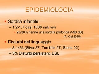 EPIDEMIOLOGIA
 Sordità infantile
– 1,2-1,7 casi 1000 nati vivi
 20/30% hanno una sordità profonda (>90 dB)
(A. Kral 2010)
 Disturbi del linguaggio
– 3-14% (Silva 87; Tomblin 97; Stella 02)
– 3% Disturbi persistenti DSL
 