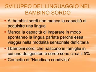SVILUPPO DEL LINGUAGGIO NEL
BAMBINO SORDO
 Ai bambini sordi non manca la capacità di
acquisire una lingua
 Manca la capacità di imparare in modo
spontaneo la lingua parlata perché essa
viaggia nella modalità sensoriale deficitaria
 I bambini sordi che nascono in famiglie in
cui uno dei genitori è sordo sono circa il 5%
 Concetto di “Handicap condiviso”
 