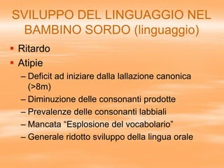 SVILUPPO DEL LINGUAGGIO NEL
BAMBINO SORDO (linguaggio)
 Ritardo
 Atipie
– Deficit ad iniziare dalla lallazione canonica
(>8m)
– Diminuzione delle consonanti prodotte
– Prevalenze delle consonanti labbiali
– Mancata “Esplosione del vocabolario”
– Generale ridotto sviluppo della lingua orale
 