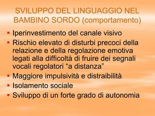 SVILUPPO DEL LINGUAGGIO NEL
BAMBINO SORDO (comportamento)
 Iperinvestimento del canale visivo
 Rischio elevato di disturbi precoci della
relazione e della regolazione emotiva
legati alla difficoltà di fruire dei segnali
vocali regolatori “a distanza”
 Maggiore impulsività e distraibilità
 Isolamento sociale
 Sviluppo di un forte grado di autonomia
 