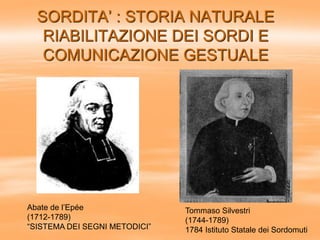 SORDITA’ : STORIA NATURALE
RIABILITAZIONE DEI SORDI E
COMUNICAZIONE GESTUALE
Abate de l’Epée
(1712-1789)
“SISTEMA DEI SEGNI METODICI”
Tommaso Silvestri
(1744-1789)
1784 Istituto Statale dei Sordomuti
 