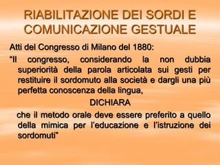 RIABILITAZIONE DEI SORDI E
COMUNICAZIONE GESTUALE
Atti del Congresso di Milano del 1880:
“Il congresso, considerando la non dubbia
superiorità della parola articolata sui gesti per
restituire il sordomuto alla società e dargli una più
perfetta conoscenza della lingua,
DICHIARA
che il metodo orale deve essere preferito a quello
della mimica per l’educazione e l’istruzione dei
sordomuti”
 