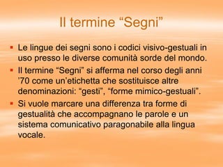 Il termine “Segni”
 Le lingue dei segni sono i codici visivo-gestuali in
uso presso le diverse comunità sorde del mondo.
 Il termine “Segni” si afferma nel corso degli anni
’70 come un’etichetta che sostituisce altre
denominazioni: “gesti”, “forme mimico-gestuali”.
 Si vuole marcare una differenza tra forme di
gestualità che accompagnano le parole e un
sistema comunicativo paragonabile alla lingua
vocale.
 