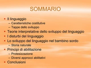 SOMMARIO
 Il linguaggio
– Caratteristiche costitutive
– Tappe dello sviluppo
 Teorie interpretative dello sviluppo del linguaggio
 I disturbi del linguaggio
 Lo sviluppo del linguaggio nel bambino sordo
– Storia naturale
 Principi di abilitazione
– Protesizzazione
– Diversi approcci abilitativi
 Conclusioni
 