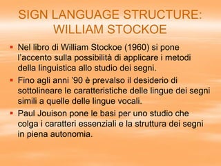 SIGN LANGUAGE STRUCTURE:
WILLIAM STOCKOE
 Nel libro di William Stockoe (1960) si pone
l’accento sulla possibilità di applicare i metodi
della linguistica allo studio dei segni.
 Fino agli anni ’90 è prevalso il desiderio di
sottolineare le caratteristiche delle lingue dei segni
simili a quelle delle lingue vocali.
 Paul Jouison pone le basi per uno studio che
colga i caratteri essenziali e la struttura dei segni
in piena autonomia.
 