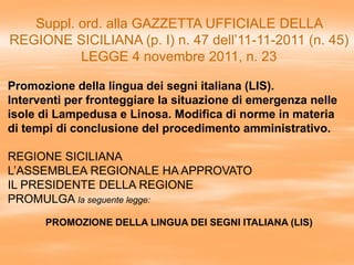 Suppl. ord. alla GAZZETTA UFFICIALE DELLA
REGIONE SICILIANA (p. I) n. 47 dell’11-11-2011 (n. 45)
LEGGE 4 novembre 2011, n. 23
Promozione della lingua dei segni italiana (LIS).
Interventi per fronteggiare la situazione di emergenza nelle
isole di Lampedusa e Linosa. Modifica di norme in materia
di tempi di conclusione del procedimento amministrativo.
REGIONE SICILIANA
L’ASSEMBLEA REGIONALE HA APPROVATO
IL PRESIDENTE DELLA REGIONE
PROMULGA la seguente legge:
PROMOZIONE DELLA LINGUA DEI SEGNI ITALIANA (LIS)
 