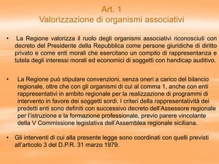 Art. 1
Valorizzazione di organismi associativi
• La Regione valorizza il ruolo degli organismi associativi riconosciuti con
decreto del Presidente della Repubblica come persone giuridiche di diritto
privato e come enti morali che esercitano un compito di rappresentanza e
tutela degli interessi morali ed economici di soggetti con handicap auditivo.
• La Regione può stipulare convenzioni, senza oneri a carico del bilancio
regionale, oltre che con gli organismi di cui al comma 1, anche con enti
rappresentativi in ambito regionale per la realizzazione di programmi di
intervento in favore dei soggetti sordi. I criteri della rappresentatività dei
predetti enti sono definiti con successivo decreto dell’Assessore regionale
per l’istruzione e la formazione professionale, previo parere vincolante
della V Commissione legislativa dell’Assemblea regionale siciliana.
• Gli interventi di cui alla presente legge sono coordinati con quelli previsti
all’articolo 3 del D.P.R. 31 marzo 1979.
 