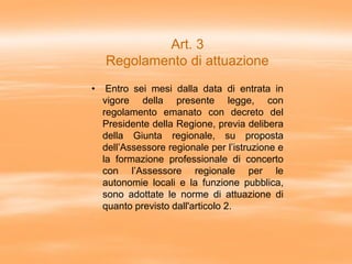 Art. 3
Regolamento di attuazione
• Entro sei mesi dalla data di entrata in
vigore della presente legge, con
regolamento emanato con decreto del
Presidente della Regione, previa delibera
della Giunta regionale, su proposta
dell’Assessore regionale per l’istruzione e
la formazione professionale di concerto
con l’Assessore regionale per le
autonomie locali e la funzione pubblica,
sono adottate le norme di attuazione di
quanto previsto dall'articolo 2.
 