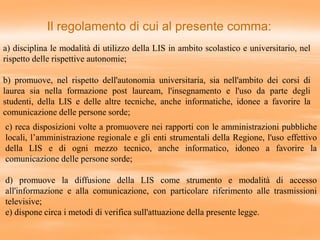 a) disciplina le modalità di utilizzo della LIS in ambito scolastico e universitario, nel
rispetto delle rispettive autonomie;
b) promuove, nel rispetto dell'autonomia universitaria, sia nell'ambito dei corsi di
laurea sia nella formazione post lauream, l'insegnamento e l'uso da parte degli
studenti, della LIS e delle altre tecniche, anche informatiche, idonee a favorire la
comunicazione delle persone sorde;
Il regolamento di cui al presente comma:
c) reca disposizioni volte a promuovere nei rapporti con le amministrazioni pubbliche
locali, l’amministrazione regionale e gli enti strumentali della Regione, l'uso effettivo
della LIS e di ogni mezzo tecnico, anche informatico, idoneo a favorire la
comunicazione delle persone sorde;
d) promuove la diffusione della LIS come strumento e modalità di accesso
all'informazione e alla comunicazione, con particolare riferimento alle trasmissioni
televisive;
e) dispone circa i metodi di verifica sull'attuazione della presente legge.
 