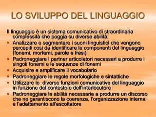 LO SVILUPPO DEL LINGUAGGIO
Il linguaggio è un sistema comunicativo di straordinaria
complessità che poggia su diverse abilità:
 Analizzare e segmentare i suoni linguistici che vengono
percepiti cosi da identificare le componenti del linguaggio
(fonemi, morfemi, parole e frasi)
 Padroneggiare i partner articolatori necessari a produrre i
singoli fonemi e le sequenze di fonemi
 Acquisire e amplificare il vocabolario
 Padroneggiare le regole morfologiche e sintattiche
 Utilizzare le diverse funzioni comunicative del linguaggio
in funzione del contesto e dell’interlocutore
 Padroneggiare le abilità necessarie a produrre un discorso
che ne garantiscono la coerenza, l’organizzazione interna
e l’adattamento all’ascoltatore
 