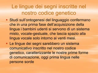 Le lingue dei segni inscritte nel
nostro codice genetico
 Studi sull’ontogenesi del linguaggio confermano
che in una prima fase dell’acquisizione della
lingua i bambini udenti si servono di un sistema
misto, vocale-gestuale, che lascia spazio alla
lingua vocale solo intorno ai venti mesi.
 Le lingue dei segni sarebbero un sistema
comunicativo inscritto nel nostro codice
genetico, caratterizzante le nostre prime forme
di comunicazione, oggi prima lingua nelle
persone sorde
 
