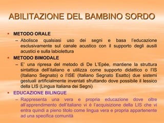 ABILITAZIONE DEL BAMBINO SORDO
 METODO ORALE
– Abolisce qualsiasi uso dei segni e basa l’educazione
esclusivamente sul canale acustico con il supporto degli ausili
acustici e sulla labiolettura
 METODO BIMODALE
– E’ una ripresa del metodo di De L’Epée, mantiene la struttura
sintattica dell’italiano e utilizza come supporto didattico o l’IS
(Italiano Segnato) o l’ISE (Italiano Segnato Esatto) due sistemi
gestuali artificialmente inventati sfruttando dove possibile il lessico
della LIS (Lingua Italiana dei Segni)
 EDUCAZIONE BILINGUE
– Rappresenta una vera e propria educazione dove oltre
all’apprendimento dell’italiano vi è l’acquisizione della LIS che vi
entra quindi a pieno titolo come lingua vera e propria appartenente
ad una specifica comunità
 