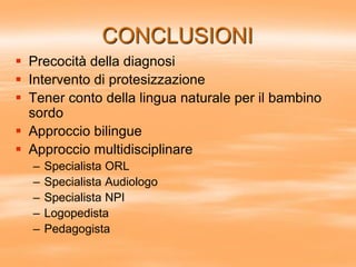 CONCLUSIONI
 Precocità della diagnosi
 Intervento di protesizzazione
 Tener conto della lingua naturale per il bambino
sordo
 Approccio bilingue
 Approccio multidisciplinare
– Specialista ORL
– Specialista Audiologo
– Specialista NPI
– Logopedista
– Pedagogista
 