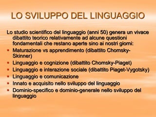 LO SVILUPPO DEL LINGUAGGIO
Lo studio scientifico del linguaggio (anni 50) genera un vivace
dibattito teorico relativamente ad alcune questioni
fondamentali che restano aperte sino ai nostri giorni:
 Maturazione vs apprendimento (dibattito Chomsky-
Skinner)
 Linguaggio e cognizione (dibattito Chomsky-Piaget)
 Linguaggio e interazione sociale (dibattito Piaget-Vygotsky)
 Linguaggio e comunicazione
 Innato e acquisito nello sviluppo del linguaggio
 Dominio-specifico e dominio-generale nello sviluppo del
linguaggio
 