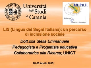 LIS (Lingua dei Segni Italiana): un percorso
di inclusione sociale
Dott.ssa Stella Emmanuele
Pedagogista e Progettista educativa
Collaboratrice alla Ricerca; UNICT
28-30 Aprile 2015
 