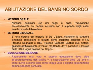 ABILITAZIONE DEL BAMBINO SORDO
 METODO ORALE
– Abolisce qualsiasi uso dei segni e basa l’educazione
esclusivamente sul ca...