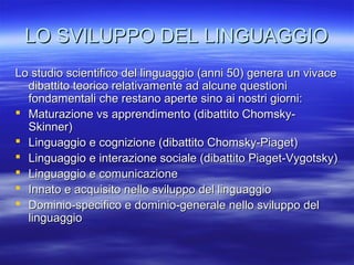 LO SVILUPPO DEL LINGUAGGIO
Lo studio scientifico del linguaggio (anni 50) genera un vivace
dibattito teorico relativamente ad alcune questioni
fondamentali che restano aperte sino ai nostri giorni:
 Maturazione vs apprendimento (dibattito ChomskySkinner)
 Linguaggio e cognizione (dibattito Chomsky-Piaget)
 Linguaggio e interazione sociale (dibattito Piaget-Vygotsky)
 Linguaggio e comunicazione
 Innato e acquisito nello sviluppo del linguaggio
 Dominio-specifico e dominio-generale nello sviluppo del
linguaggio

 