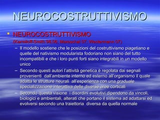 NEUROCOSTRUTTIVISMO
 NEUROCOSTRUTTIVISMO
(Karmiloff-Smith 98,06; Mareschal 07; Westermann 07)
– Il modello sostiene che le posizioni del costruttivismo piagetiano e
quelle del nativismo modularista fodoriano non siano del tutto
incompatibili e che i loro punti forti siano integrabili in un modello
unico
– Secondo questi autori l’attività genetica è regolata dai segnali
provenienti dall’ambiente interno ed esterno all’organismo il quale
adatta le strutture neurali all’esperienza con una graduale
specializzazione interattiva delle diverse aree corticali
– Secondo questa visione i disordini evolutivi dipendono da vincoli,
biologici e ambientali, alterati che portano il sistema ad adattarsi ed
evolversi secondo una traiettoria diversa da quella normale

 