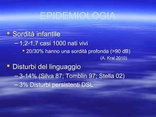 EPIDEMIOLOGIA
 Sordità infantile
– 1,2-1,7 casi 1000 nati vivi
 20/30% hanno una sordità profonda (>90 dB)
(A. Kral 2010)

 Disturbi del linguaggio
– 3-14% (Silva 87; Tomblin 97; Stella 02)
– 3% Disturbi persistenti DSL

 