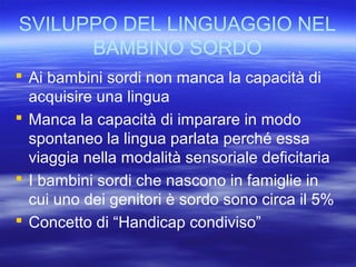 SVILUPPO DEL LINGUAGGIO NEL
BAMBINO SORDO
 Ai bambini sordi non manca la capacità di
acquisire una lingua
 Manca la capacità di imparare in modo
spontaneo la lingua parlata perché essa
viaggia nella modalità sensoriale deficitaria
 I bambini sordi che nascono in famiglie in
cui uno dei genitori è sordo sono circa il 5%
 Concetto di “Handicap condiviso”

 