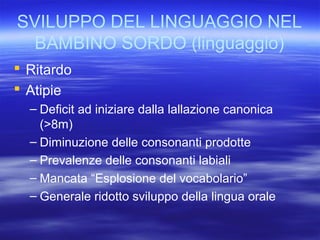 SVILUPPO DEL LINGUAGGIO NEL
BAMBINO SORDO (linguaggio)
 Ritardo
 Atipie
– Deficit ad iniziare dalla lallazione canonica
(>8m)
– Diminuzione delle consonanti prodotte
– Prevalenze delle consonanti labiali
– Mancata “Esplosione del vocabolario”
– Generale ridotto sviluppo della lingua orale

 