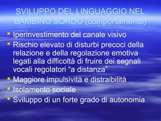 SVILUPPO DEL LINGUAGGIO NEL
BAMBINO SORDO (comportamento)
 Iperinvestimento del canale visivo
 Rischio elevato di disturbi precoci della
relazione e della regolazione emotiva
legati alla difficoltà di fruire dei segnali
vocali regolatori “a distanza”
 Maggiore impulsività e distraibilità
 Isolamento sociale
 Sviluppo di un forte grado di autonomia

 
