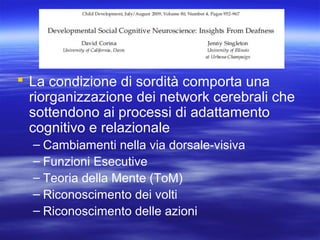  La condizione di sordità comporta una
riorganizzazione dei network cerebrali che
sottendono ai processi di adattamento
cognitivo e relazionale
– Cambiamenti nella via dorsale-visiva
– Funzioni Esecutive
– Teoria della Mente (ToM)
– Riconoscimento dei volti
– Riconoscimento delle azioni

 