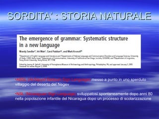 SORDITA’ : STORIA NATURALE

•ABSL (Al-Sayyid Bedouin Sign Language) messo a punto in uno sperduto
villaggio del deserto del Negev
•NSL (Nicaraguan Sign Language) sviluppatosi spontaneamente dopo anni 80
nella popolazione infantile del Nicaragua dopo un processo di scolarizzazione

 