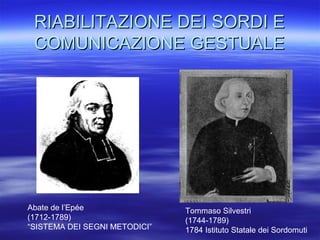 RIABILITAZIONE DEI SORDI E
COMUNICAZIONE GESTUALE

Abate de l’Epée
(1712-1789)
“SISTEMA DEI SEGNI METODICI”

Tommaso Silvestri
(1744-1789)
1784 Istituto Statale dei Sordomuti

 
